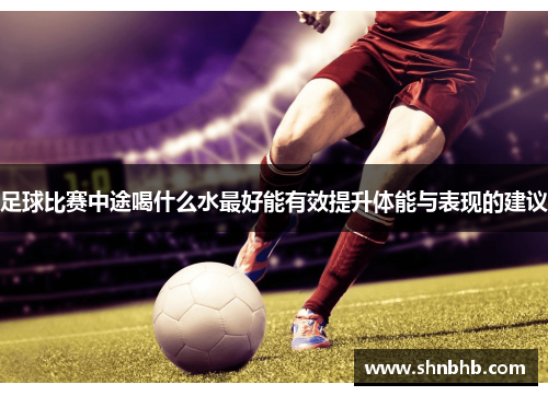 足球比赛中途喝什么水最好能有效提升体能与表现的建议